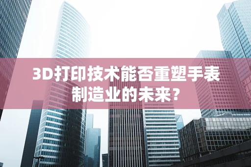 3D打印技术能否重塑手表制造业的未来？