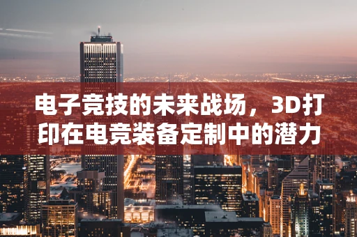 电子竞技的未来战场，3D打印在电竞装备定制中的潜力何在？