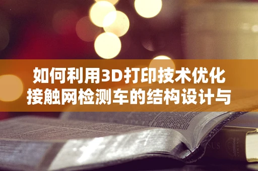 如何利用3D打印技术优化接触网检测车的结构设计与制造？