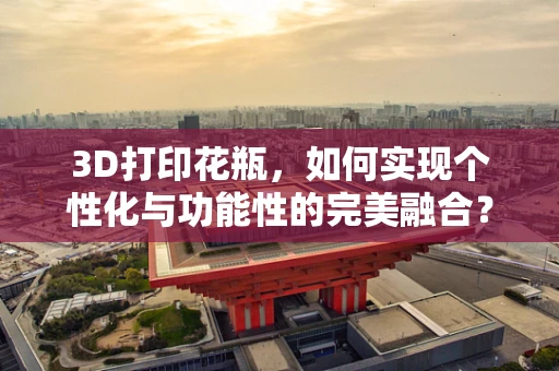 3D打印花瓶，如何实现个性化与功能性的完美融合？