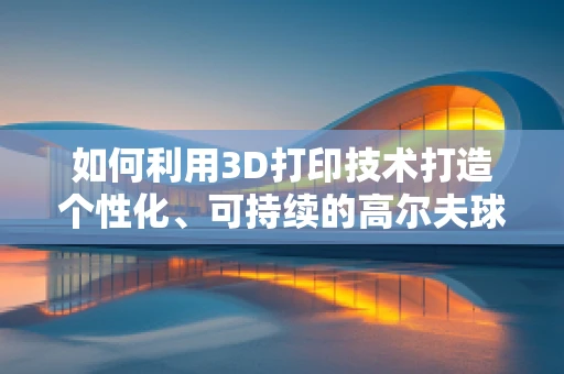 如何利用3D打印技术打造个性化、可持续的高尔夫球场会所？