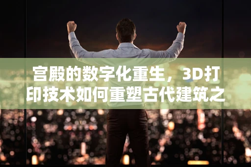 宫殿的数字化重生，3D打印技术如何重塑古代建筑之美？