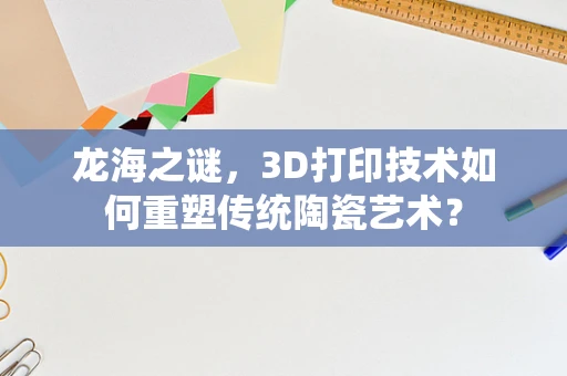 龙海之谜，3D打印技术如何重塑传统陶瓷艺术？