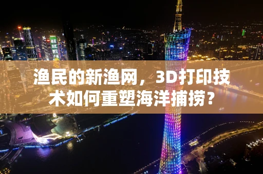 渔民的新渔网，3D打印技术如何重塑海洋捕捞？