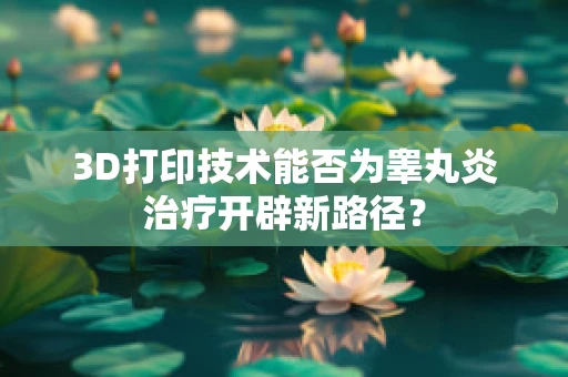 3D打印技术能否为睾丸炎治疗开辟新路径？