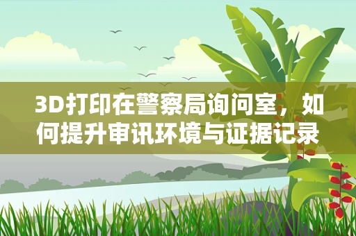 3D打印在警察局询问室，如何提升审讯环境与证据记录的未来？