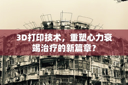 3D打印技术，重塑心力衰竭治疗的新篇章？