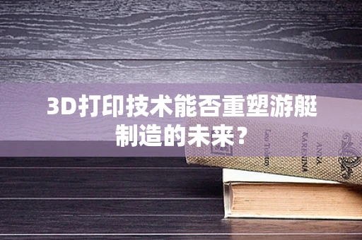 3D打印技术能否重塑游艇制造的未来？