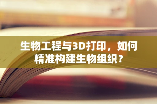生物工程与3D打印，如何精准构建生物组织？