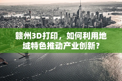 赣州3D打印，如何利用地域特色推动产业创新？