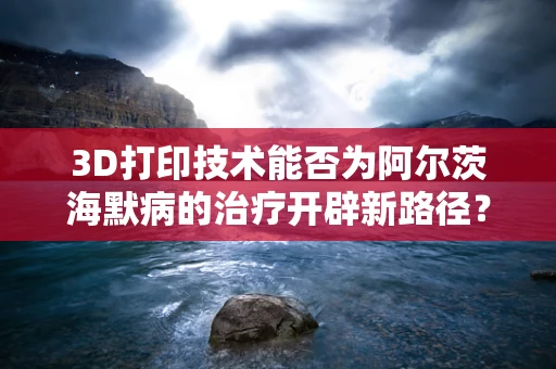 3D打印技术能否为阿尔茨海默病的治疗开辟新路径？