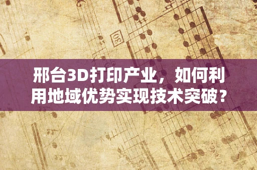 邢台3D打印产业，如何利用地域优势实现技术突破？