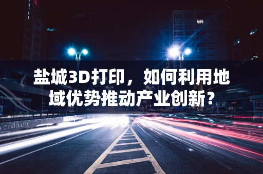 盐城3D打印，如何利用地域优势推动产业创新？
