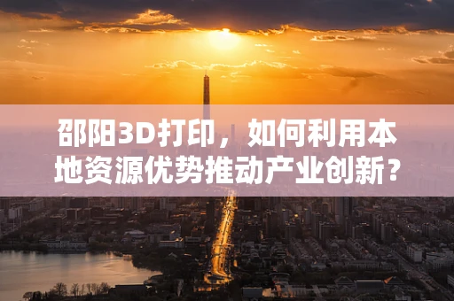 邵阳3D打印，如何利用本地资源优势推动产业创新？