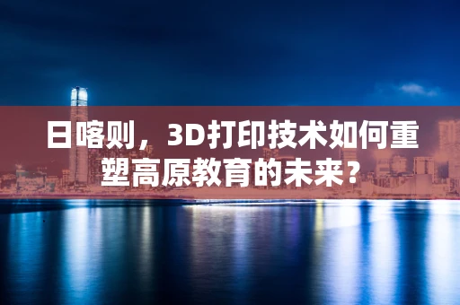 日喀则，3D打印技术如何重塑高原教育的未来？
