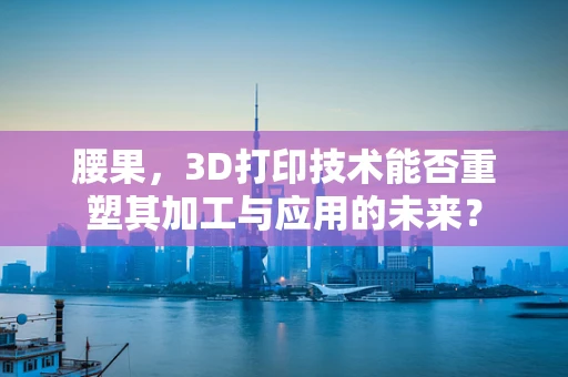 腰果，3D打印技术能否重塑其加工与应用的未来？