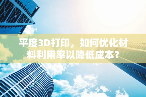 平度3D打印，如何优化材料利用率以降低成本？
