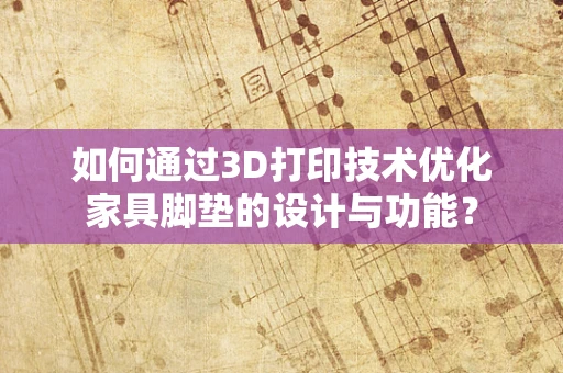 如何通过3D打印技术优化家具脚垫的设计与功能？