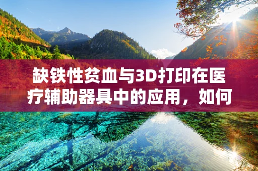 缺铁性贫血与3D打印在医疗辅助器具中的应用，如何设计更贴心的解决方案？