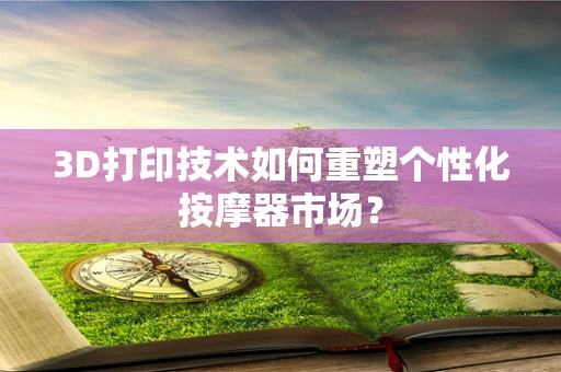 3D打印技术如何重塑个性化按摩器市场？