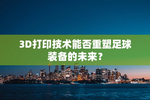 3D打印技术能否重塑足球装备的未来？