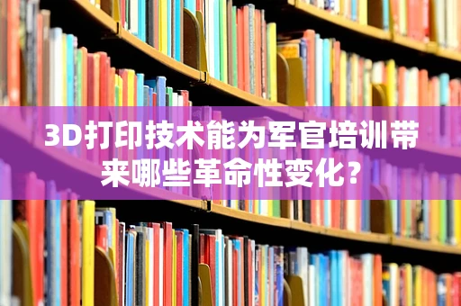 3D打印技术能为军官培训带来哪些革命性变化？