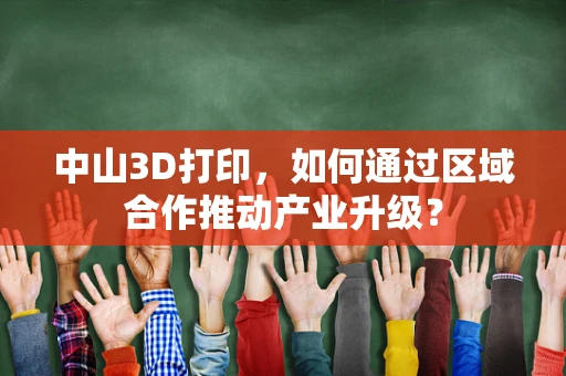 中山3D打印，如何通过区域合作推动产业升级？