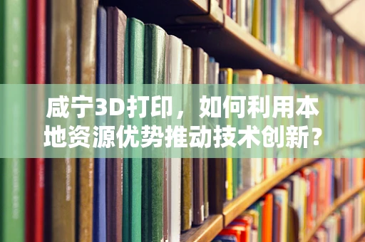 咸宁3D打印，如何利用本地资源优势推动技术创新？