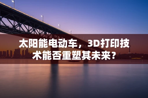 太阳能电动车，3D打印技术能否重塑其未来？