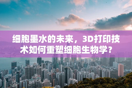 细胞墨水的未来，3D打印技术如何重塑细胞生物学？