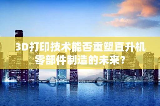 3D打印技术能否重塑直升机零部件制造的未来？