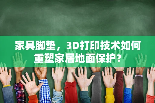 家具脚垫，3D打印技术如何重塑家居地面保护？