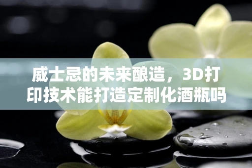 威士忌的未来酿造，3D打印技术能打造定制化酒瓶吗？