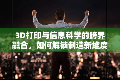 3D打印与信息科学的跨界融合，如何解锁制造新维度？