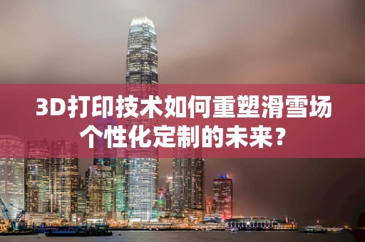 3D打印技术如何重塑滑雪场个性化定制的未来？