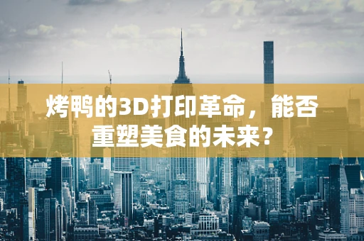 烤鸭的3D打印革命，能否重塑美食的未来？