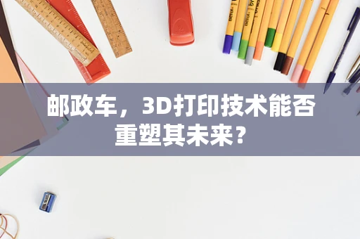 邮政车，3D打印技术能否重塑其未来？