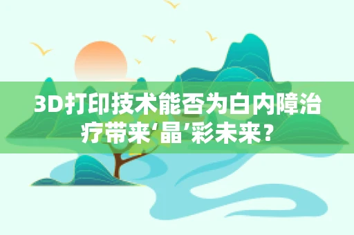 3D打印技术能否为白内障治疗带来‘晶’彩未来？