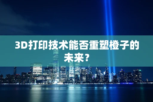 3D打印技术能否重塑橙子的未来？