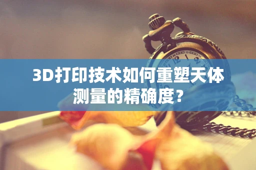 3D打印技术如何重塑天体测量的精确度？
