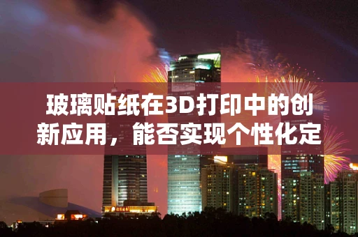 玻璃贴纸在3D打印中的创新应用，能否实现个性化定制与功能融合？