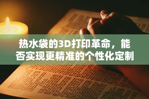 热水袋的3D打印革命，能否实现更精准的个性化定制与耐用性提升？