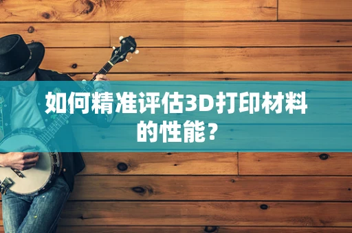 如何精准评估3D打印材料的性能？