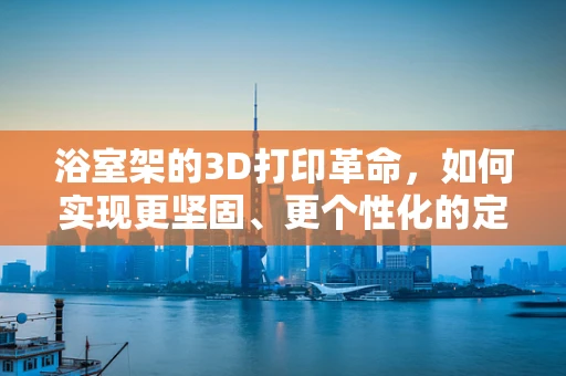 浴室架的3D打印革命，如何实现更坚固、更个性化的定制？