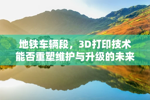 地铁车辆段，3D打印技术能否重塑维护与升级的未来？