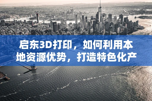 启东3D打印，如何利用本地资源优势，打造特色化产业生态？
