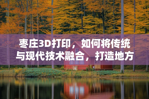 枣庄3D打印，如何将传统与现代技术融合，打造地方产业新亮点？