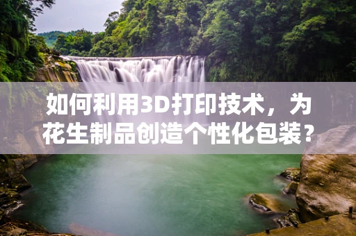 如何利用3D打印技术，为花生制品创造个性化包装？