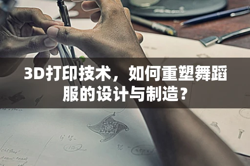 3D打印技术，如何重塑舞蹈服的设计与制造？