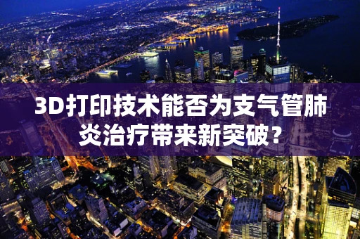 3D打印技术能否为支气管肺炎治疗带来新突破？